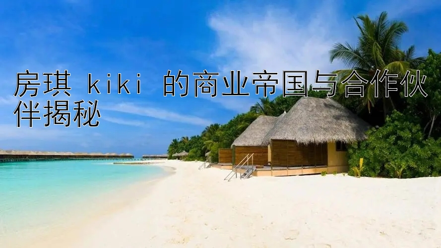 房琪 kiki 的商业帝国与合作伙伴揭秘