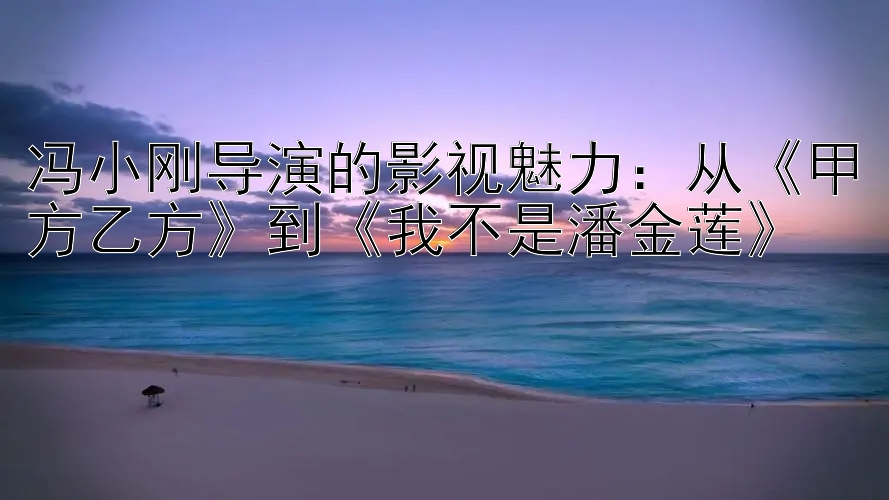 冯小刚导演的影视魅力：从《甲方乙方》到《我不是潘金莲》