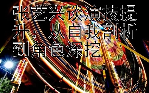 张艺兴谈演技提升：从自我剖析到角色深挖