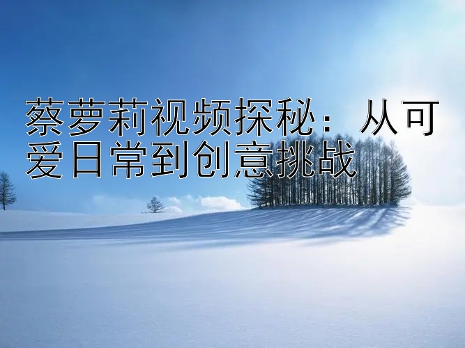 蔡萝莉视频探秘：从可爱日常到创意挑战