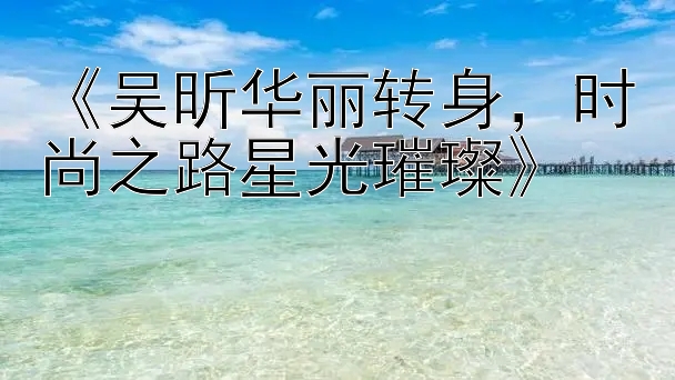 《吴昕华丽转身，时尚之路星光璀璨》