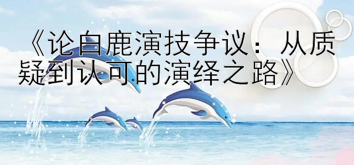 《论白鹿演技争议：从质疑到认可的演绎之路》