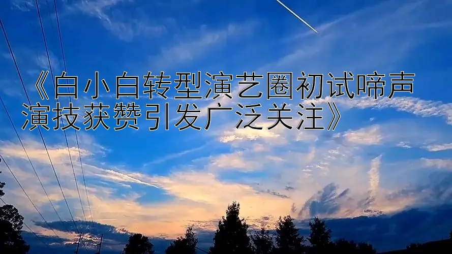 《白小白转型演艺圈初试啼声 演技获赞引发广泛关注》