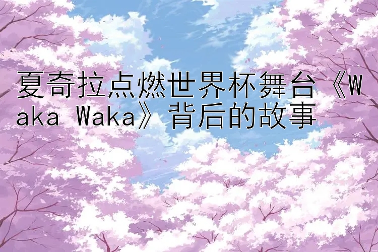 夏奇拉点燃世界杯舞台《Waka Waka》背后的故事