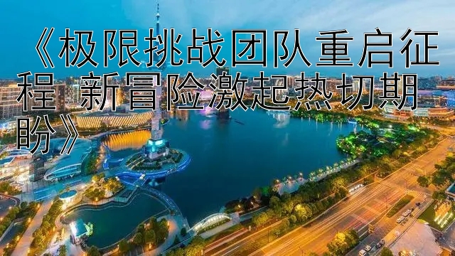 《极限挑战团队重启征程 新冒险激起热切期盼》