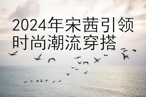 2024年宋茜引领时尚潮流穿搭