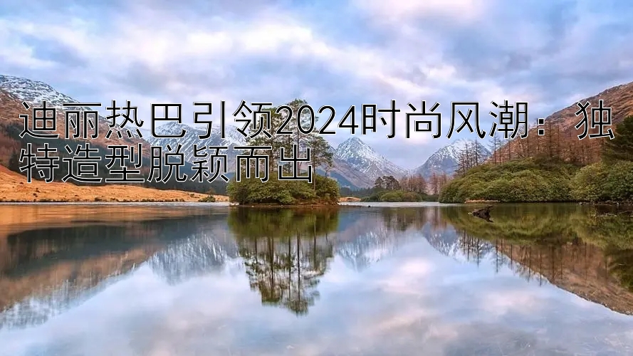 迪丽热巴引领2024时尚风潮：独特造型脱颖而出