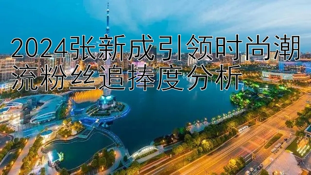 2024张新成引领时尚潮流粉丝追捧度分析