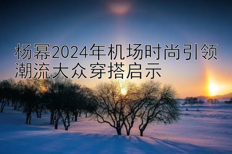 杨幂2024年机场时尚引领潮流大众穿搭启示