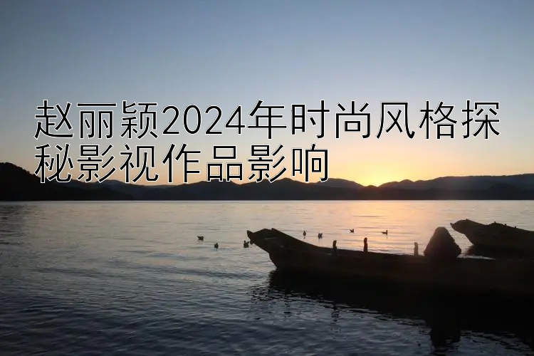 赵丽颖2024年时尚风格探秘影视作品影响