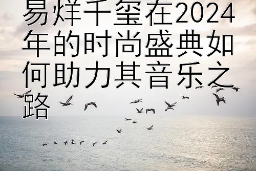 易烊千玺在2024年的时尚盛典如何助力其音乐之路