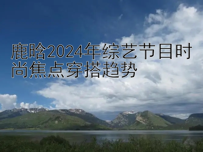 鹿晗2024年综艺节目时尚焦点穿搭趋势