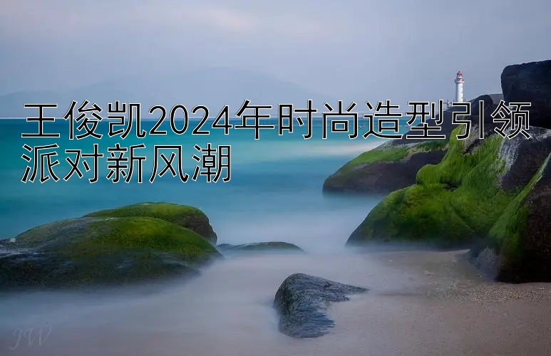 王俊凯2024年时尚造型引领派对新风潮