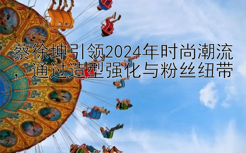 蔡徐坤引领2024年时尚潮流，通过造型强化与粉丝纽带