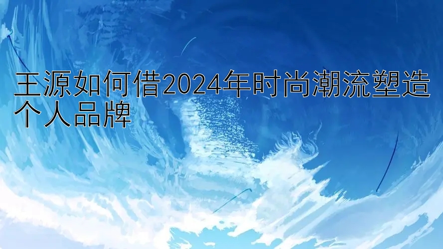 王源如何借2024年时尚潮流塑造个人品牌