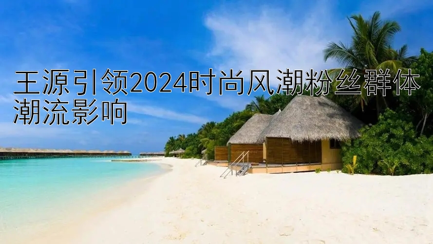 王源引领2024时尚风潮粉丝群体潮流影响