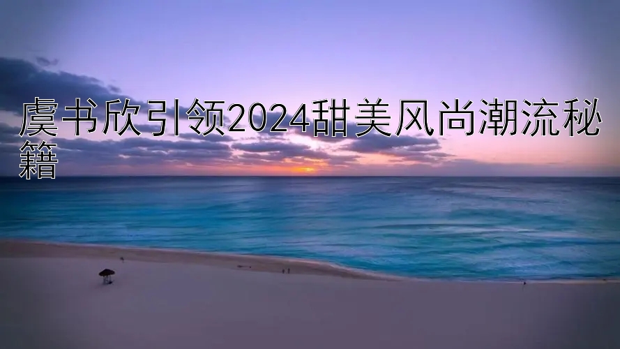 虞书欣引领2024甜美风尚潮流秘籍