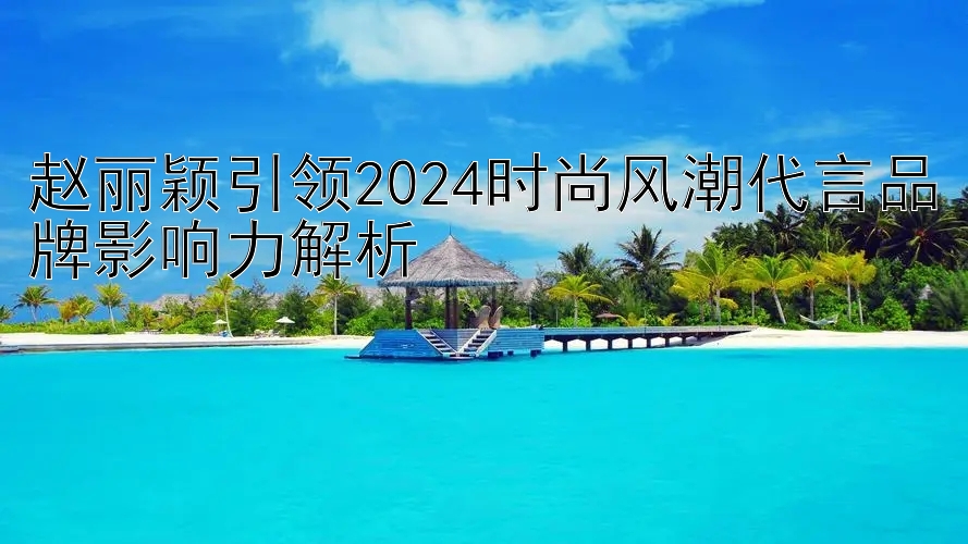 赵丽颖引领2024时尚风潮代言品牌影响力解析