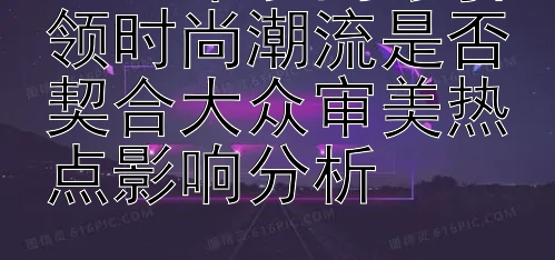 2024年丁禹兮引领时尚潮流是否契合大众审美热点影响分析