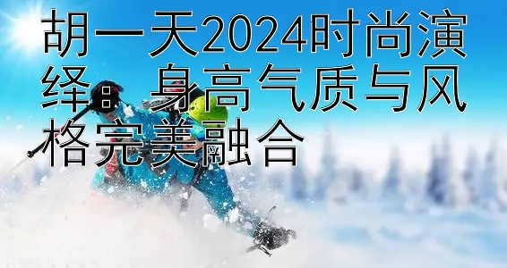 胡一天2024时尚演绎：身高气质与风格完美融合