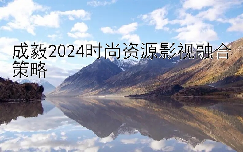 成毅2024时尚资源影视融合策略