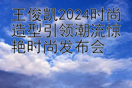 王俊凯2024时尚造型引领潮流惊艳时尚发布会