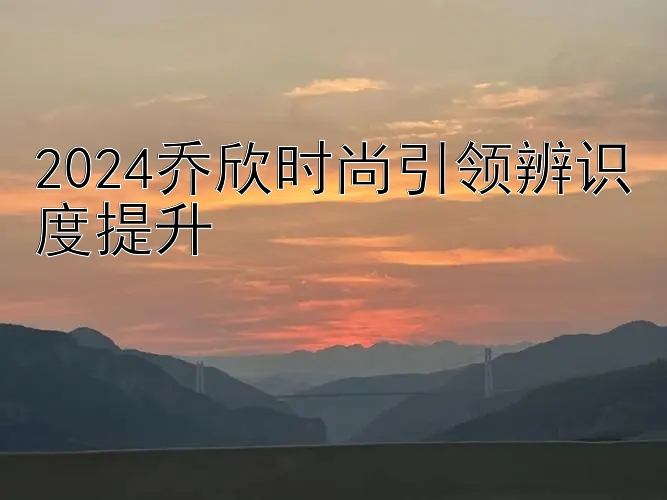 2024乔欣时尚引领辨识度提升