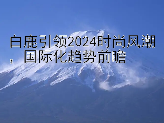 白鹿引领2024时尚风潮，国际化趋势前瞻