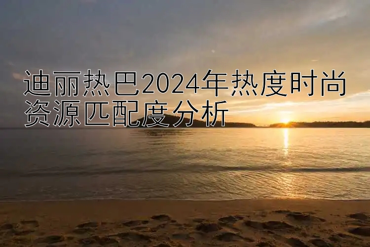 迪丽热巴2024年热度时尚资源匹配度分析