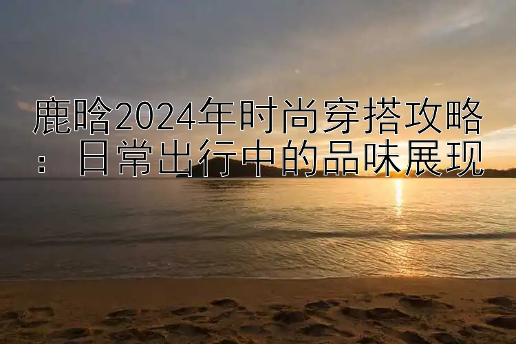 鹿晗2024年时尚穿搭攻略：日常出行中的品味展现