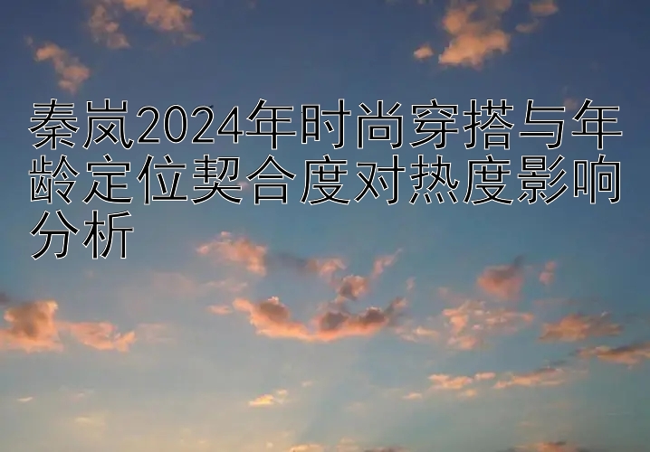 秦岚2024年时尚穿搭与年龄定位契合度对热度影响分析