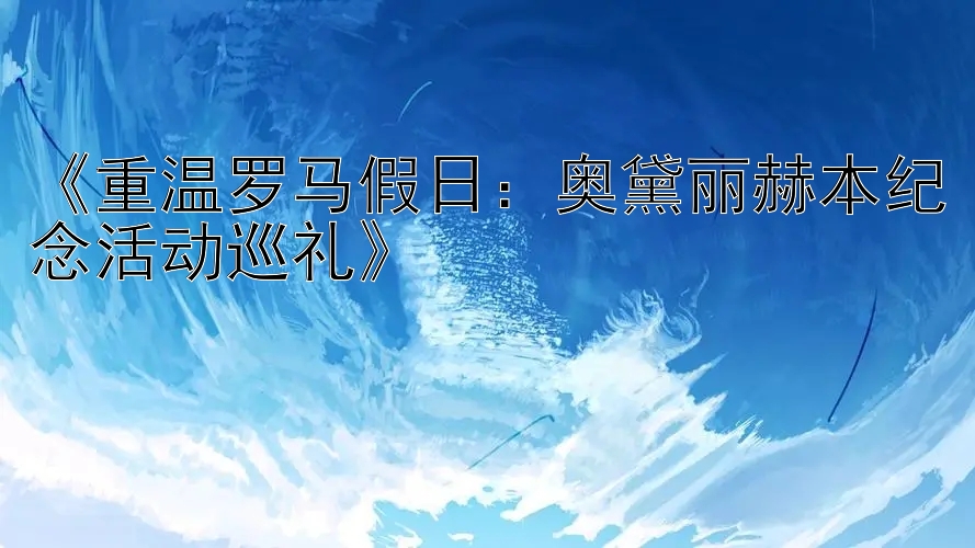 《重温罗马假日：奥黛丽赫本纪念活动巡礼》