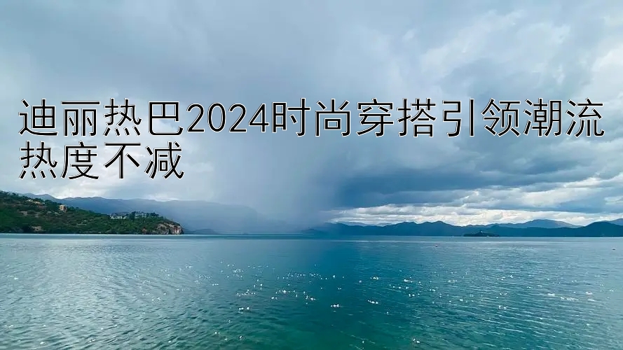 迪丽热巴2024时尚穿搭引领潮流热度不减