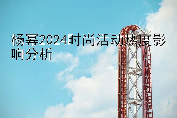 杨幂2024时尚活动热度影响分析