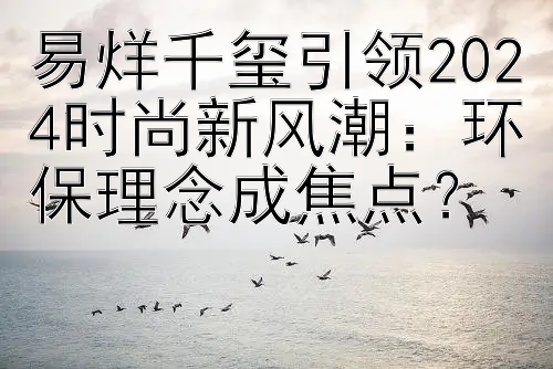 易烊千玺引领2024时尚新风潮：环保理念成焦点？