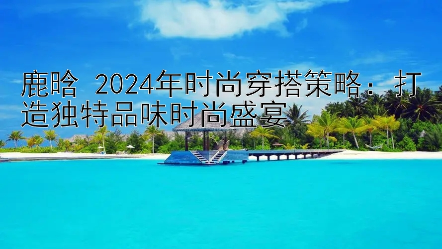 鹿晗 2024年时尚穿搭策略：打造独特品味时尚盛宴