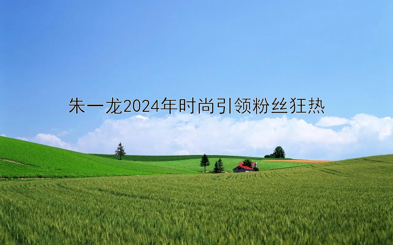 朱一龙2024年时尚引领粉丝狂热