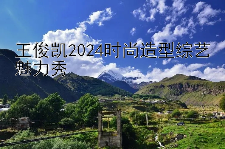 王俊凯2024时尚造型综艺魅力秀