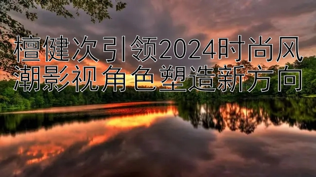 檀健次引领2024时尚风潮影视角色塑造新方向