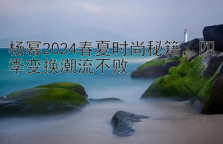 杨幂2024春夏时尚秘籍，四季变换潮流不败