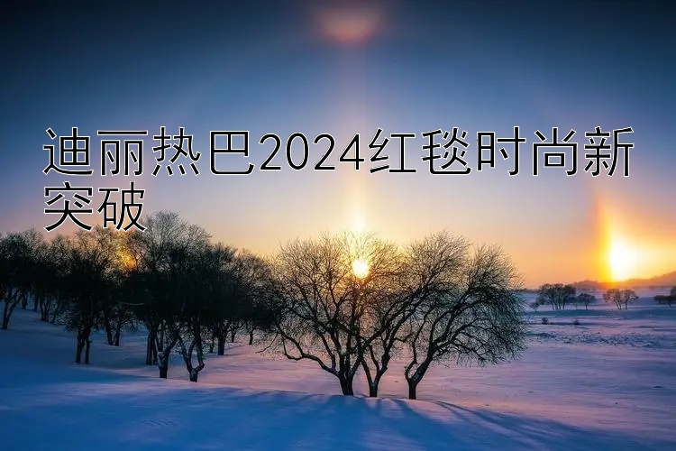 迪丽热巴2024红毯时尚新突破