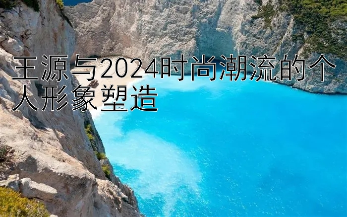 王源与2024时尚潮流的个人形象塑造