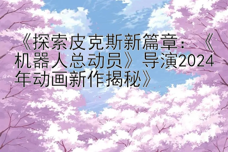 《探索皮克斯新篇章：《机器人总动员》导演2024年动画新作揭秘》