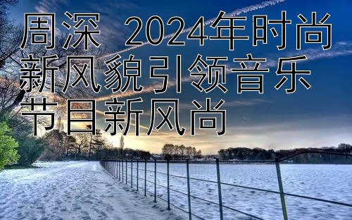 周深 2024年时尚新风貌引领音乐节目新风尚