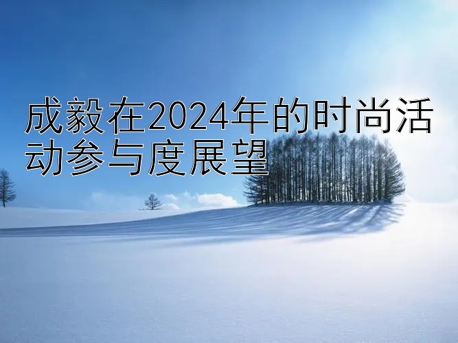 成毅在2024年的时尚活动参与度展望