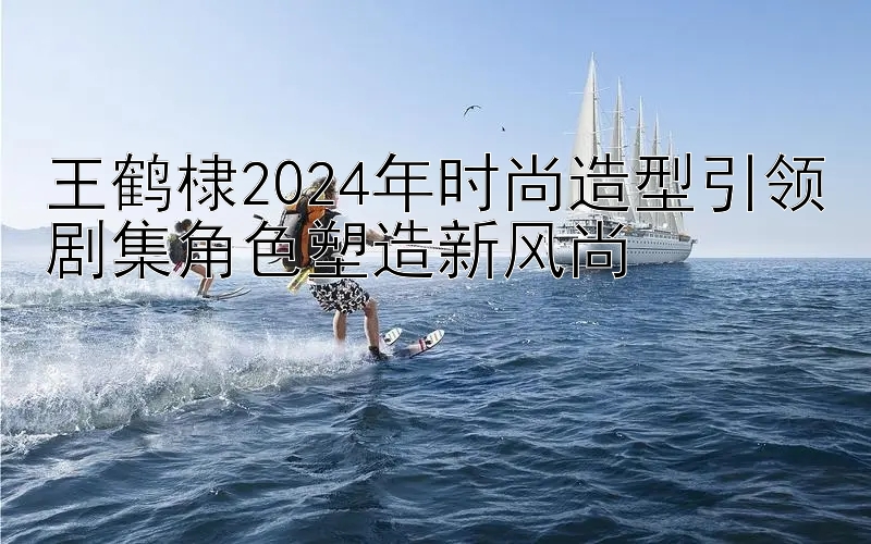 王鹤棣2024年时尚造型引领剧集角色塑造新风尚