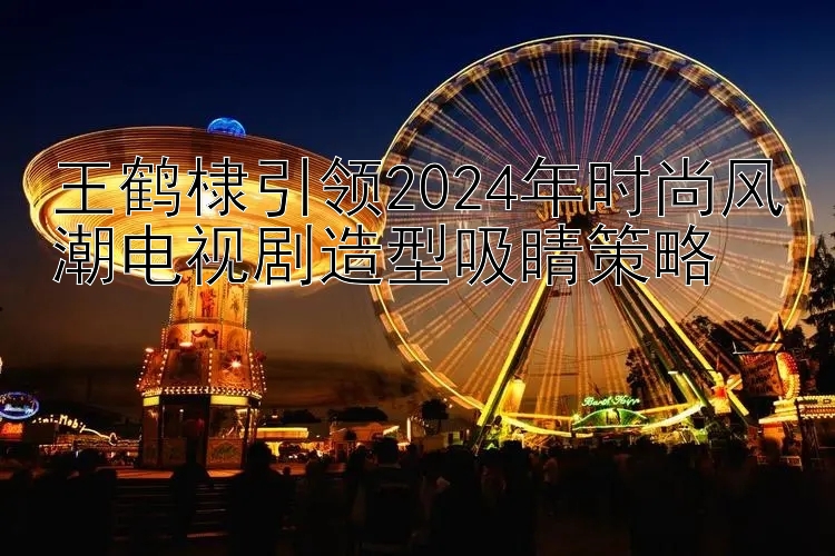 王鹤棣引领2024年时尚风潮电视剧造型吸睛策略