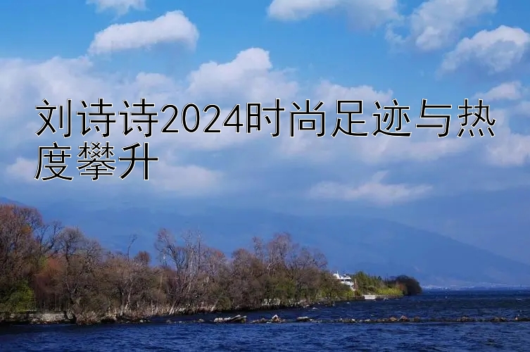 刘诗诗2024时尚足迹与热度攀升