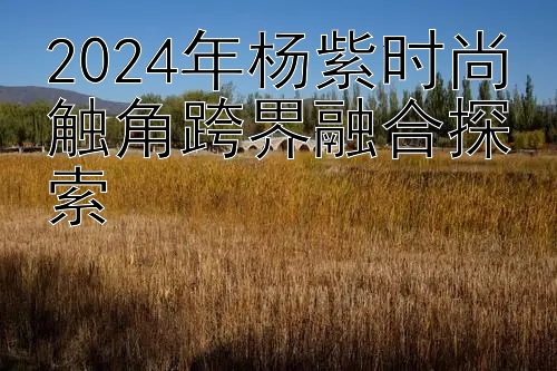 2024年杨紫时尚触角跨界融合探索