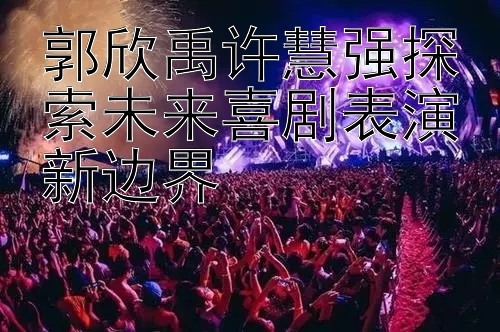 郭欣禹许慧强探索未来喜剧表演新边界